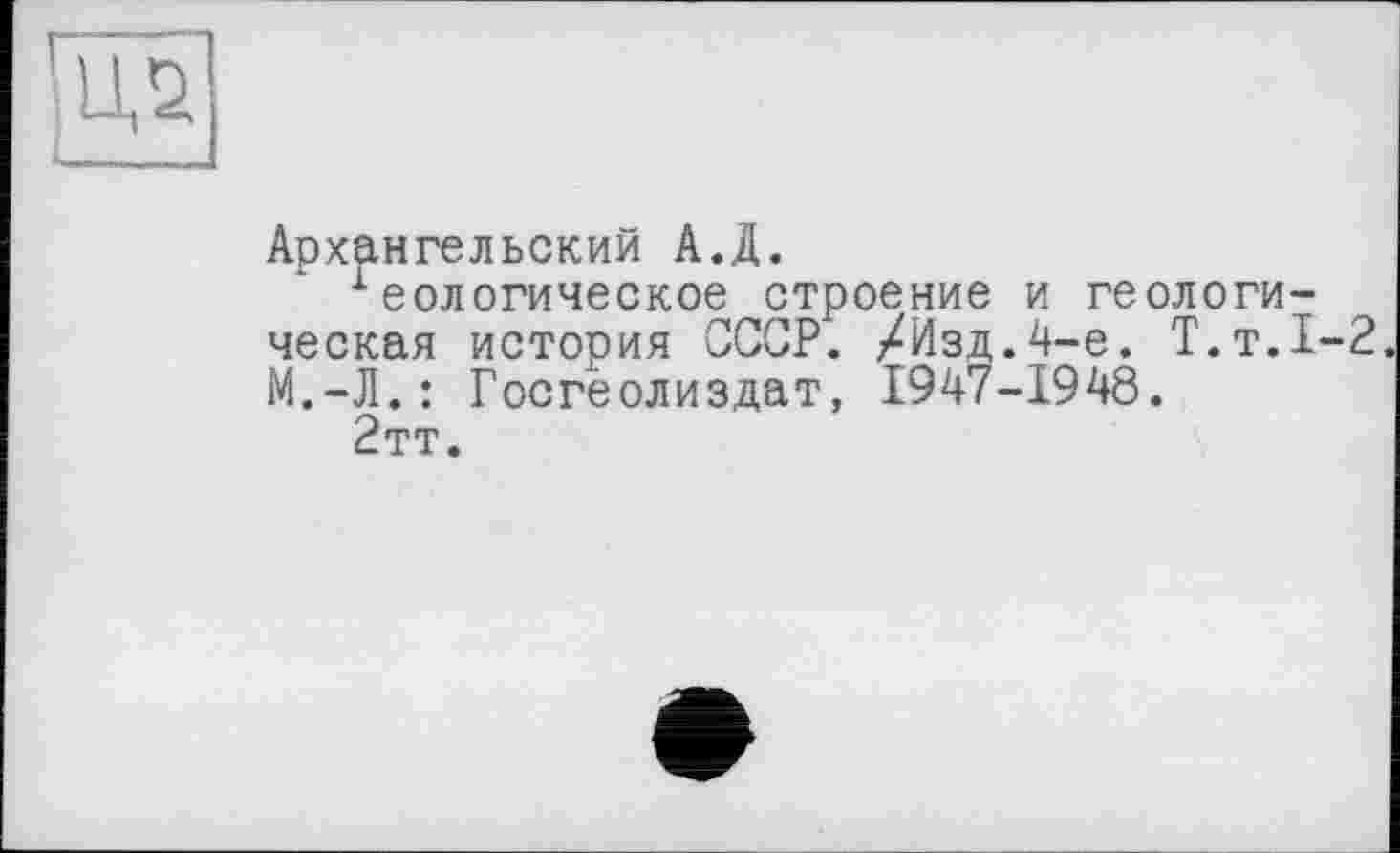 ﻿
Архангельский А.Д.
•Геологическое строение и геологическая история СССР. /Изд.4-е. Т.т.1-2. М.-Л.: Госгеолиздат, 1947-1948.
2тт.